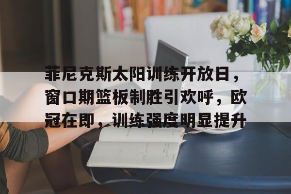 ag体育中国官网-菲尼克斯太阳训练开放日，窗口期篮板制胜引欢呼，欧冠在即，训练强度明显提升